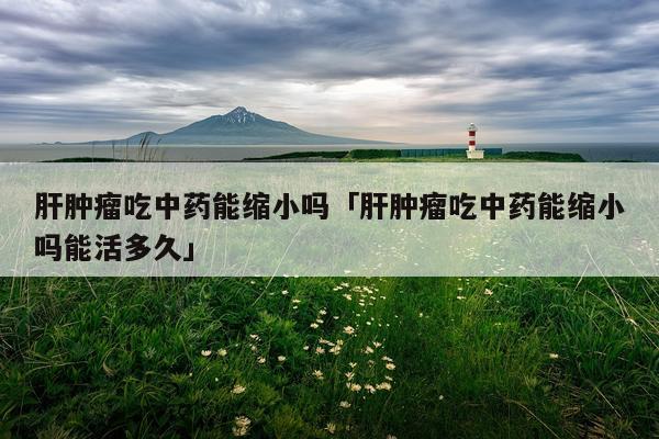 肝肿瘤吃中药能缩小吗「肝肿瘤吃中药能缩小吗能活多久」