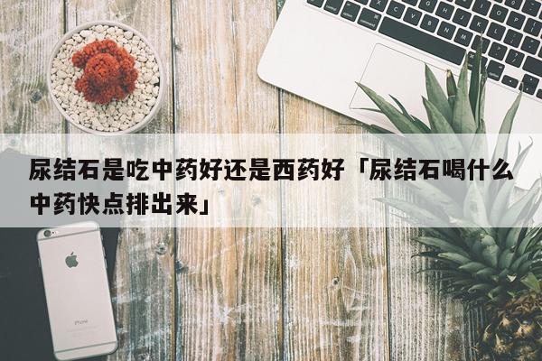 尿结石是吃中药好还是西药好「尿结石喝什么中药快点排出来」