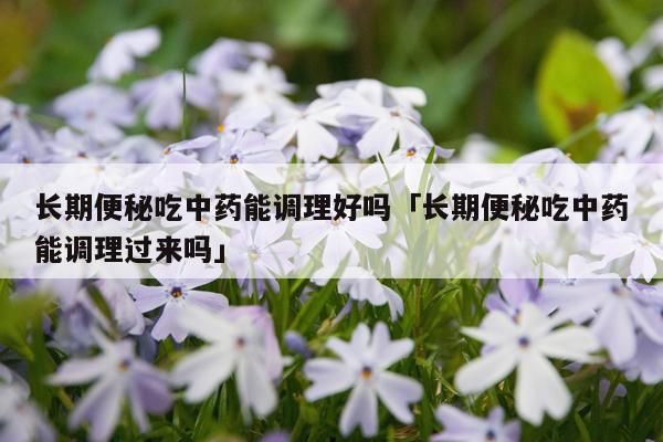 长期便秘吃中药能调理好吗「长期便秘吃中药能调理过来吗」