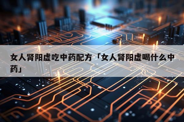 女人肾阳虚吃中药配方「女人肾阳虚喝什么中药」