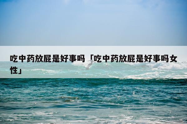 吃中药放屁是好事吗「吃中药放屁是好事吗女性」