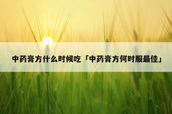 中药膏方什么时候吃「中药膏方何时服最佳」
