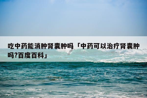 吃中药能消肿肾囊肿吗「中药可以治疗肾囊肿吗?百度百科」