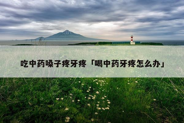 吃中药嗓子疼牙疼「喝中药牙疼怎么办」
