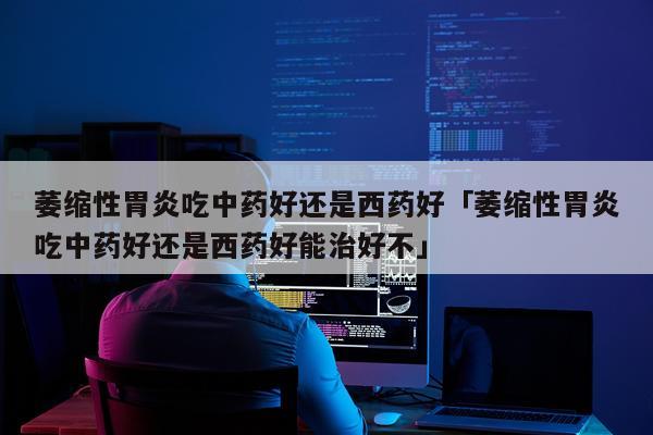 萎缩性胃炎吃中药好还是西药好「萎缩性胃炎吃中药好还是西药好能治好不」
