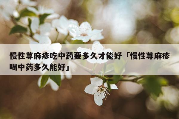 慢性荨麻疹吃中药要多久才能好「慢性荨麻疹喝中药多久能好」