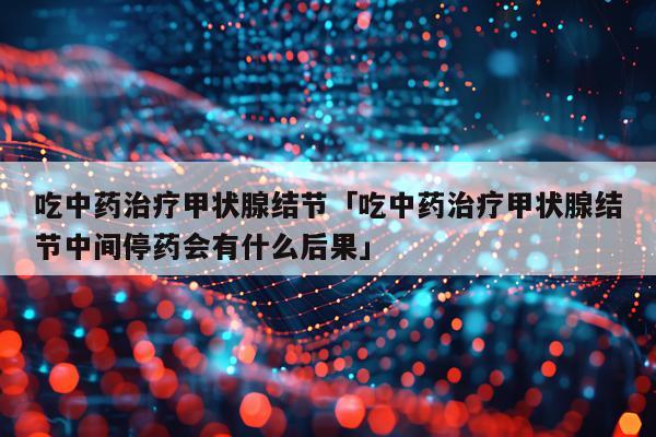 吃中药治疗甲状腺结节「吃中药治疗甲状腺结节中间停药会有什么后果」