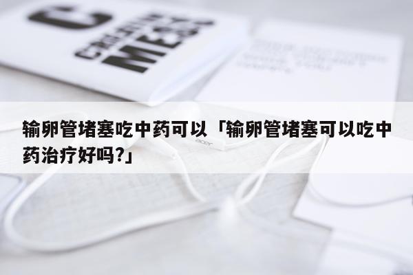 输卵管堵塞吃中药可以「输卵管堵塞可以吃中药治疗好吗?」