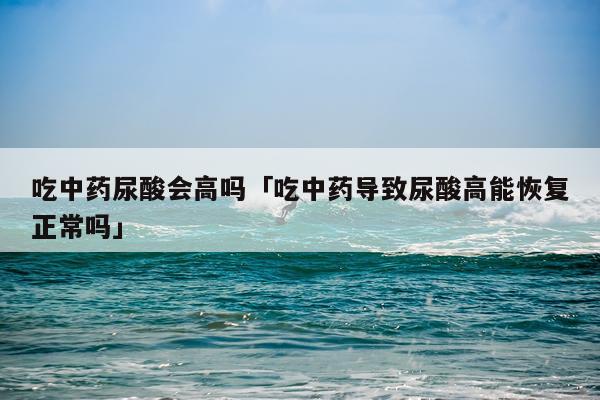 吃中药尿酸会高吗「吃中药导致尿酸高能恢复正常吗」