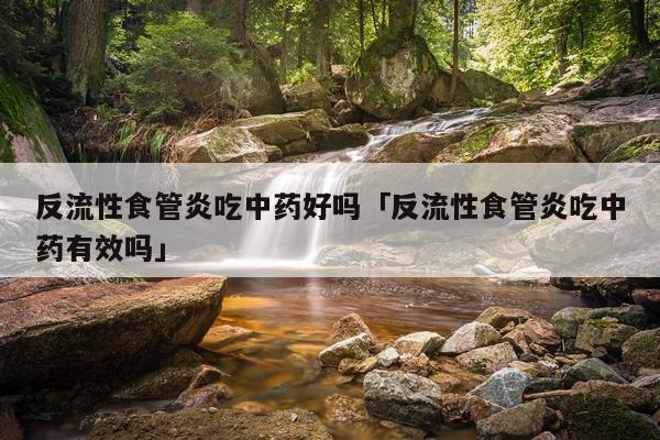 反流性食管炎吃中药好吗「反流性食管炎吃中药有效吗」