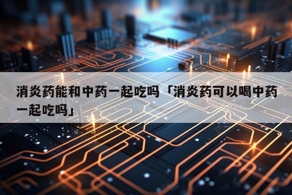 消炎药能和中药一起吃吗「消炎药可以喝中药一起吃吗」