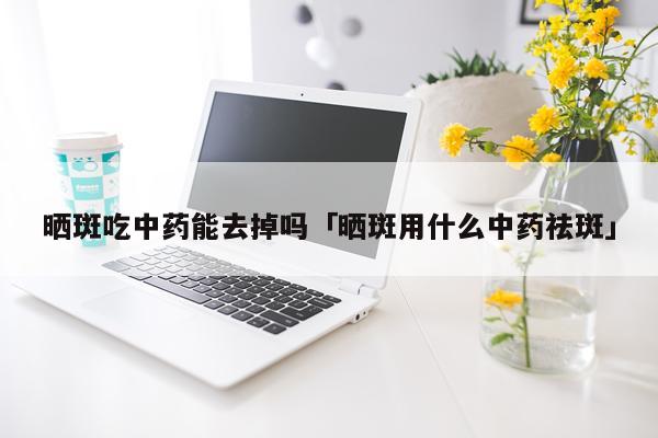 晒斑吃中药能去掉吗「晒斑用什么中药祛斑」