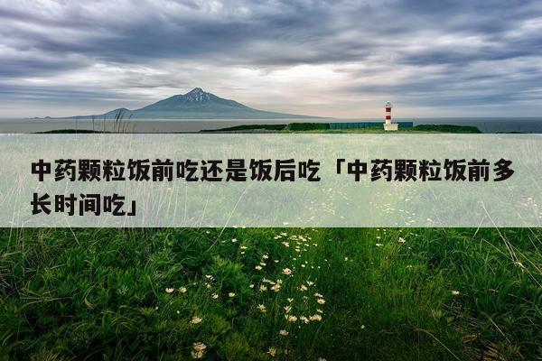 中药颗粒饭前吃还是饭后吃「中药颗粒饭前多长时间吃」