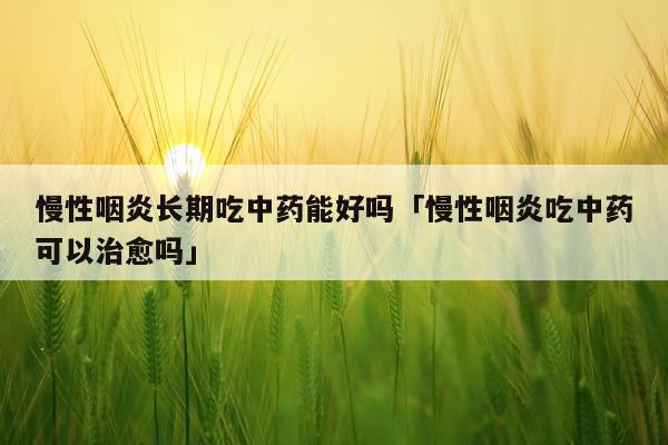 慢性咽炎长期吃中药能好吗「慢性咽炎吃中药可以治愈吗」