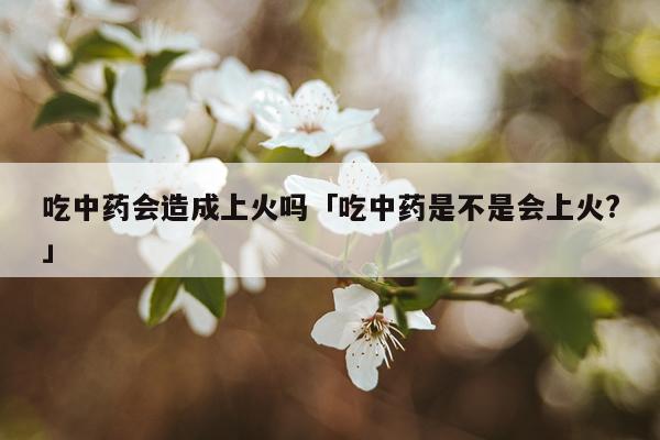 吃中药会造成上火吗「吃中药是不是会上火?」