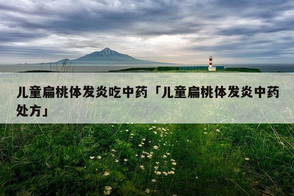 儿童扁桃体发炎吃中药「儿童扁桃体发炎中药处方」