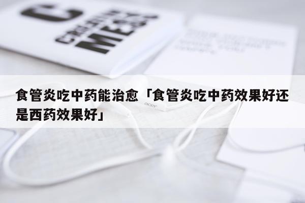 食管炎吃中药能治愈「食管炎吃中药效果好还是西药效果好」