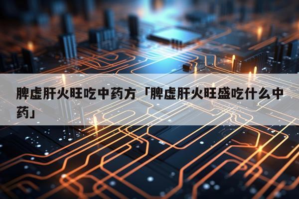 脾虚肝火旺吃中药方「脾虚肝火旺盛吃什么中药」