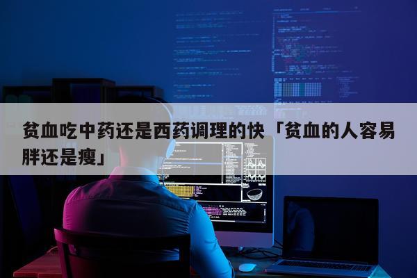 贫血吃中药还是西药调理的快「贫血的人容易胖还是瘦」