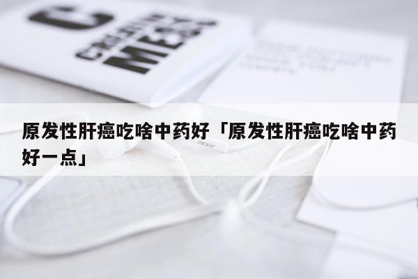 原发性肝癌吃啥中药好「原发性肝癌吃啥中药好一点」
