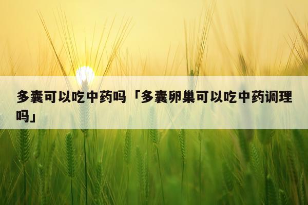 多囊可以吃中药吗「多囊卵巢可以吃中药调理吗」