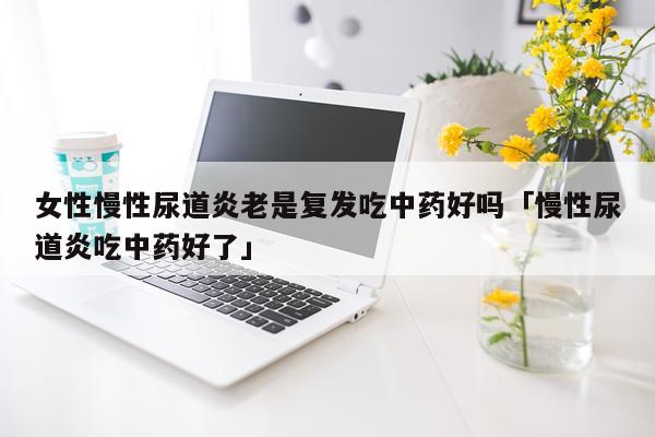 女性慢性尿道炎老是复发吃中药好吗「慢性尿道炎吃中药好了」