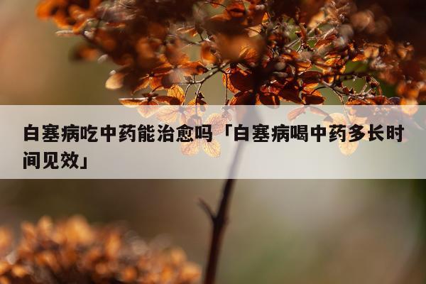 白塞病吃中药能治愈吗「白塞病喝中药多长时间见效」