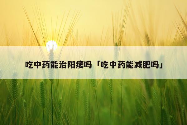 吃中药能治阳痿吗「吃中药能减肥吗」