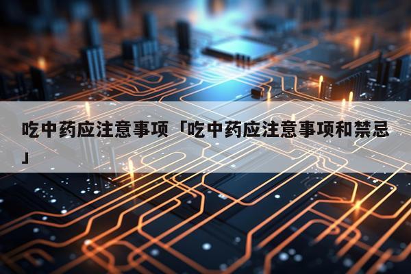 吃中药应注意事项「吃中药应注意事项和禁忌」