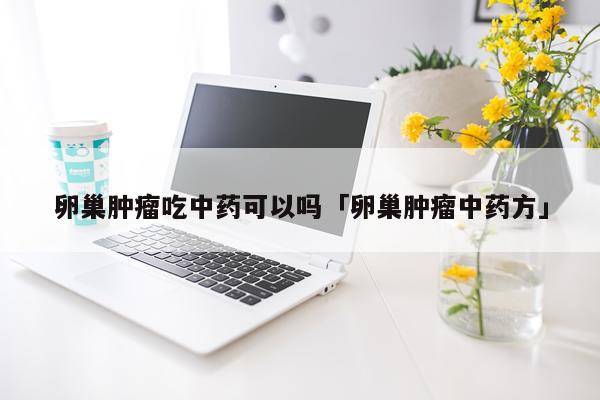 卵巢肿瘤吃中药可以吗「卵巢肿瘤中药方」