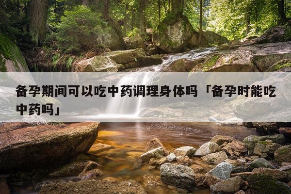 备孕期间可以吃中药调理身体吗「备孕时能吃中药吗」