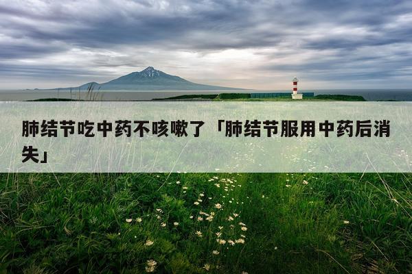 肺结节吃中药不咳嗽了「肺结节服用中药后消失」