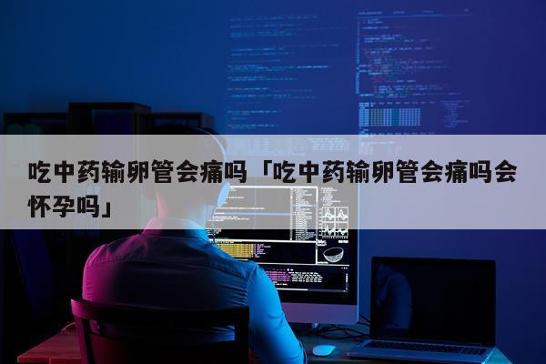 吃中药输卵管会痛吗「吃中药输卵管会痛吗会怀孕吗」