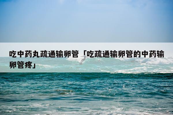 吃中药丸疏通输卵管「吃疏通输卵管的中药输卵管疼」