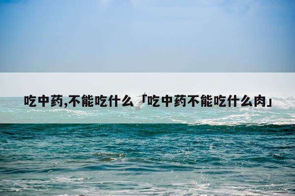 吃中药,不能吃什么「吃中药不能吃什么肉」