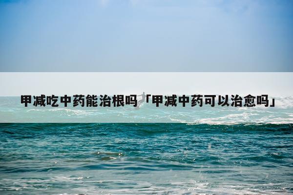甲减吃中药能治根吗「甲减中药可以治愈吗」