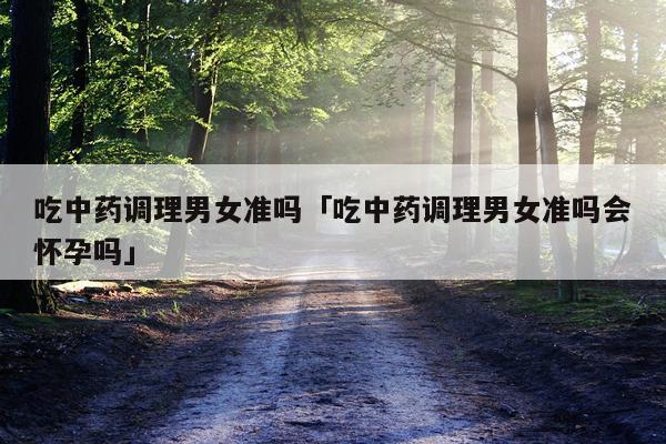 吃中药调理男女准吗「吃中药调理男女准吗会怀孕吗」