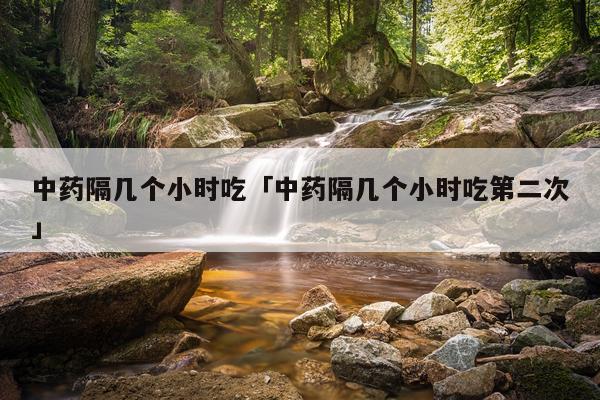 中药隔几个小时吃「中药隔几个小时吃第二次」