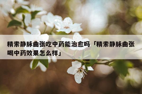 精索静脉曲张吃中药能治愈吗「精索静脉曲张喝中药效果怎么样」