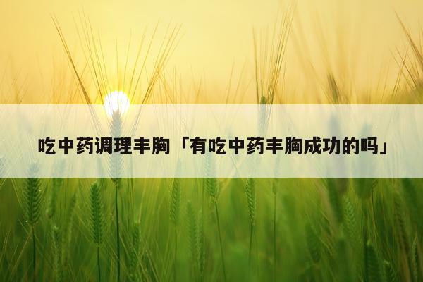 吃中药调理丰胸「有吃中药丰胸成功的吗」