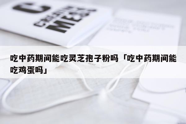 吃中药期间能吃灵芝孢子粉吗「吃中药期间能吃鸡蛋吗」
