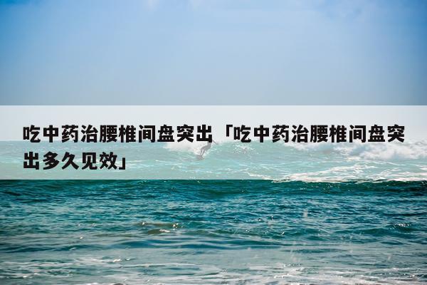 吃中药治腰椎间盘突出「吃中药治腰椎间盘突出多久见效」