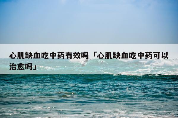 心肌缺血吃中药有效吗「心肌缺血吃中药可以治愈吗」