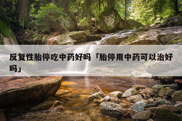 反复性胎停吃中药好吗「胎停用中药可以治好吗」