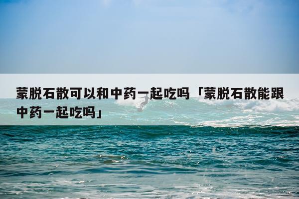 蒙脱石散可以和中药一起吃吗「蒙脱石散能跟中药一起吃吗」