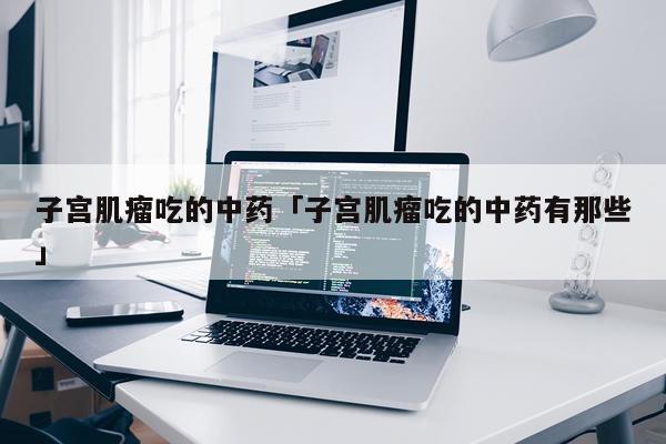 子宫肌瘤吃的中药「子宫肌瘤吃的中药有那些」