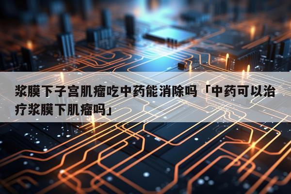 浆膜下子宫肌瘤吃中药能消除吗「中药可以治疗浆膜下肌瘤吗」