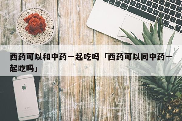 西药可以和中药一起吃吗「西药可以同中药一起吃吗」