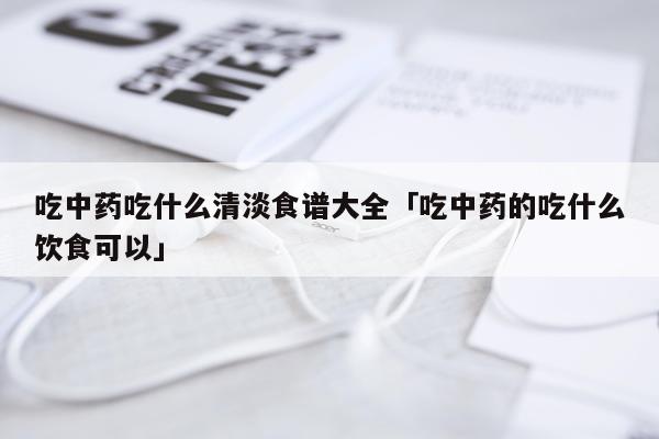 吃中药吃什么清淡食谱大全「吃中药的吃什么饮食可以」