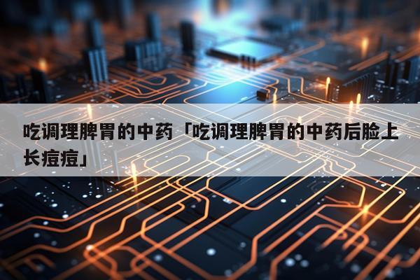 吃调理脾胃的中药「吃调理脾胃的中药后脸上长痘痘」